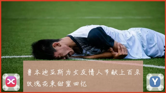 鲁本迪亚斯为女友情人节献上百朵玫瑰花束甜蜜回忆