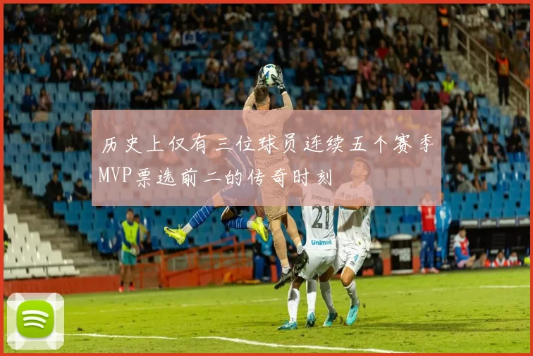 历史上仅有三位球员连续五个赛季MVP票选前二的传奇时刻
