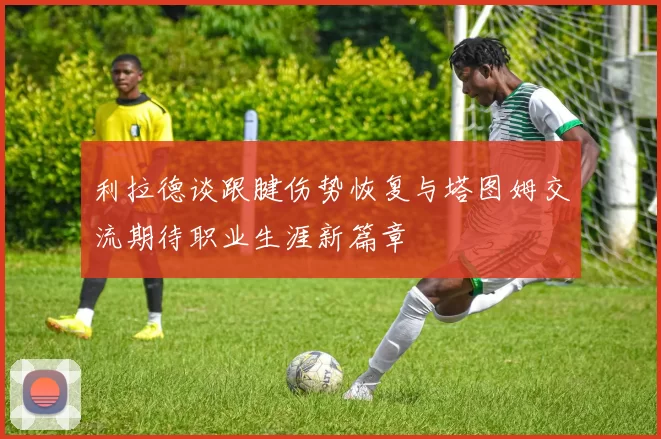 利拉德谈跟腱伤势恢复与塔图姆交流期待职业生涯新篇章