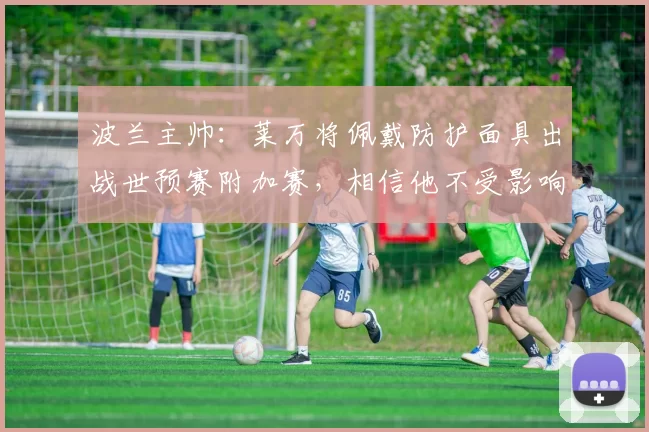 波兰主帅：莱万将佩戴防护面具出战世预赛附加赛，相信他不受影响