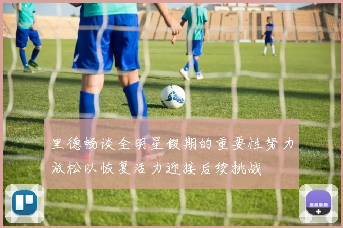 里德畅谈全明星假期的重要性努力放松以恢复活力迎接后续挑战