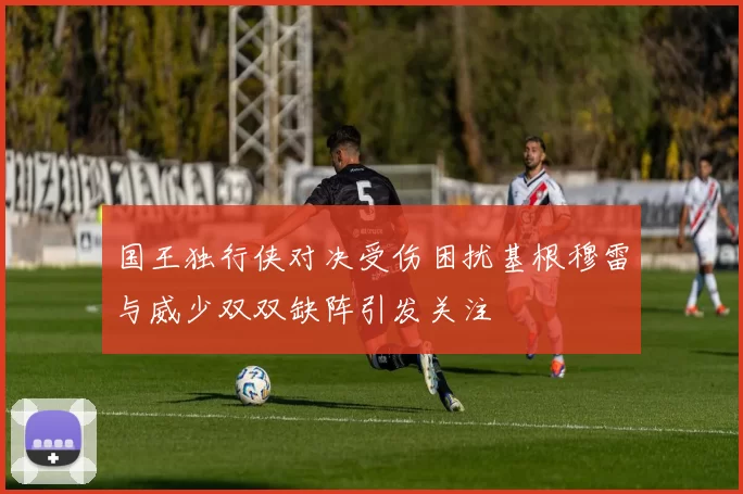 国王独行侠对决受伤困扰基根穆雷与威少双双缺阵引发关注