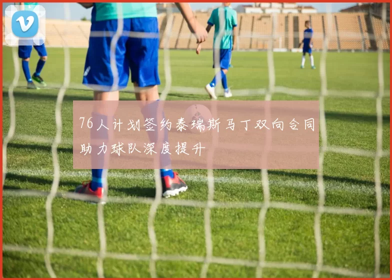 76人计划签约泰瑞斯马丁双向合同助力球队深度提升