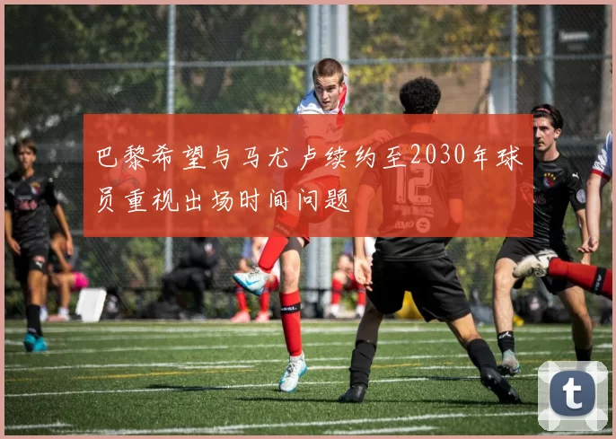 巴黎希望与马尤卢续约至2030年球员重视出场时间问题
