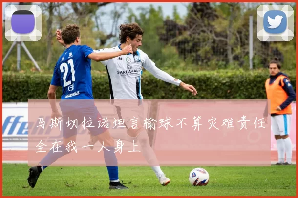 马斯切拉诺坦言输球不算灾难责任全在我一人身上