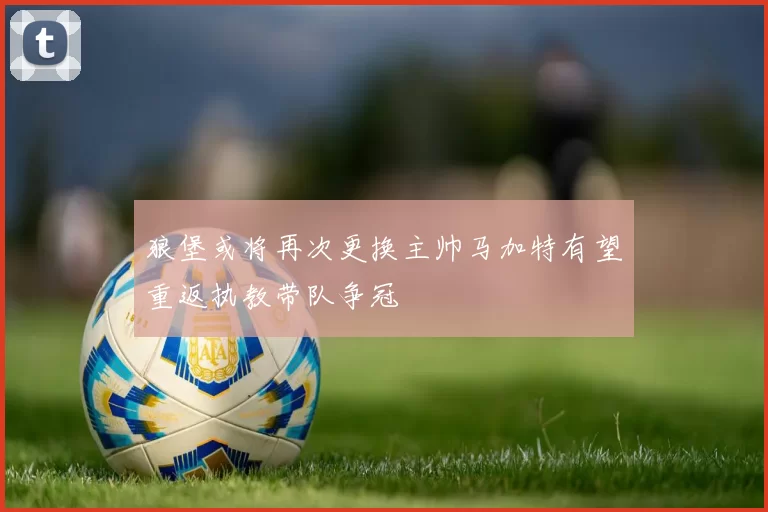 狼堡或将再次更换主帅马加特有望重返执教带队争冠