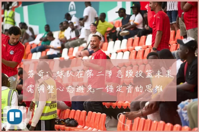 芬奇：球队在第二节急躁投篮未果需调整心态避免一锤定音的思维