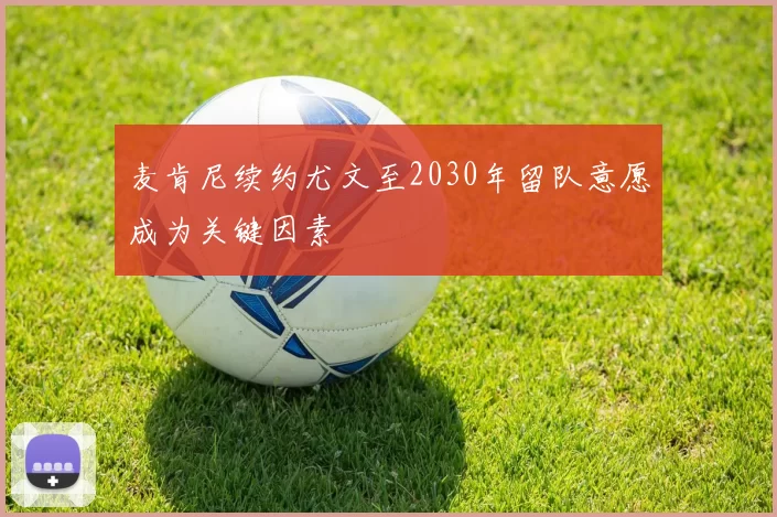 麦肯尼续约尤文至2030年留队意愿成为关键因素
