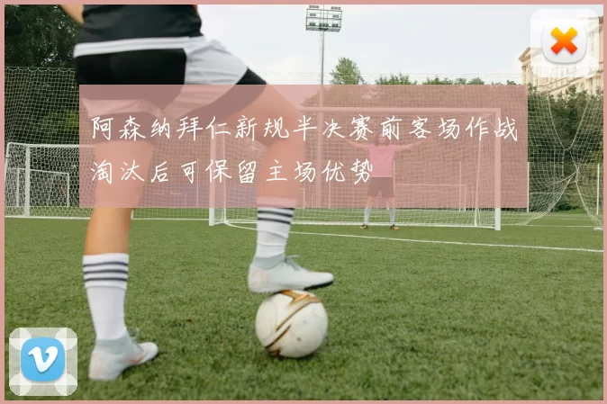 阿森纳拜仁新规半决赛前客场作战淘汰后可保留主场优势