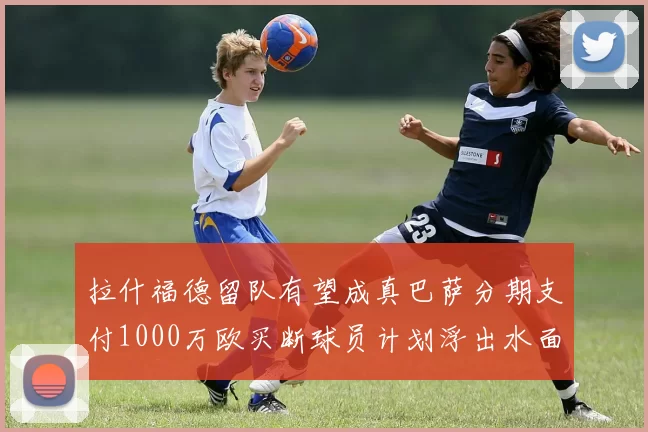 拉什福德留队有望成真巴萨分期支付1000万欧买断球员计划浮出水面