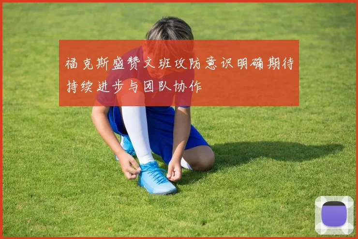 福克斯盛赞文班攻防意识明确期待持续进步与团队协作