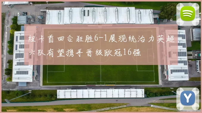 纽卡首回合狂胜6-1展现统治力英超六队有望携手晋级欧冠16强