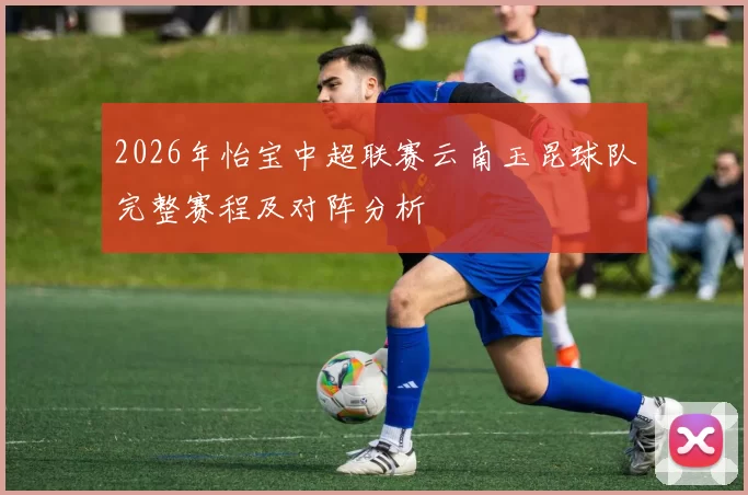 2026年怡宝中超联赛云南玉昆球队完整赛程及对阵分析