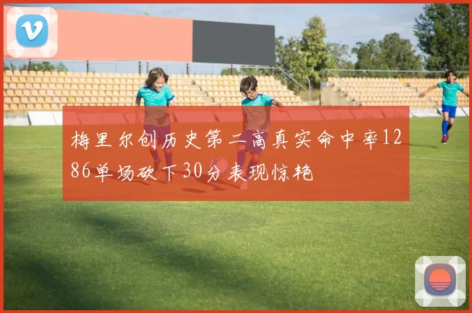 梅里尔创历史第二高真实命中率1286单场砍下30分表现惊艳