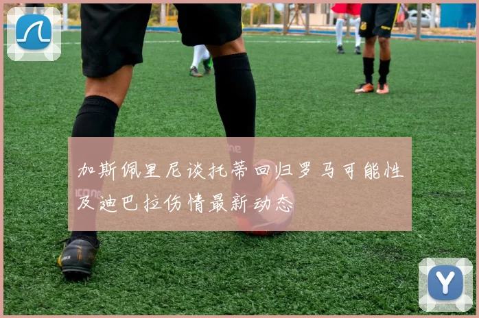 加斯佩里尼谈托蒂回归罗马可能性及迪巴拉伤情最新动态