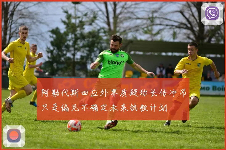 阿勒代斯回应外界质疑称长传冲吊只是偏见不确定未来执教计划