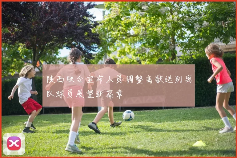 陕西联合宣布人员调整高歌送别离队球员展望新篇章